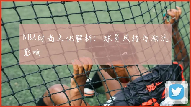 NBA时尚文化解析:球员风格与潮流影响