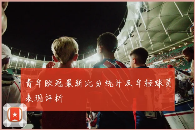 青年欧冠最新比分统计及年轻球员表现评析